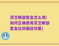 灵芝眼部套盒怎么用(如何正确使用灵芝眼部套盒达到最佳效果)