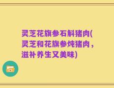 灵芝花旗参石斛猪肉(灵芝和花旗参炖猪肉，滋补养生又美味)