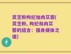 灵芝粉枸杞加肉苁蓉(灵芝粉, 枸杞和肉苁蓉的结合：强身健体之道)
