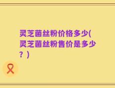 灵芝菌丝粉价格多少(灵芝菌丝粉售价是多少？)