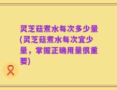 灵芝菇煮水每次多少量(灵芝菇煮水每次宜少量，掌握正确用量很重要)