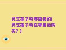 灵芝孢子粉哪里卖的(灵芝孢子粉在哪里能购买？)