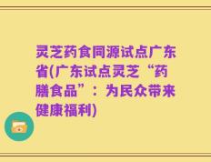 灵芝药食同源试点广东省(广东试点灵芝“药膳食品”：为民众带来健康福利)