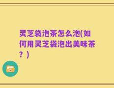 灵芝袋泡茶怎么泡(如何用灵芝袋泡出美味茶？)