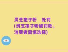 灵芝孢子粉   处罚(灵芝孢子粉被罚款，消费者需慎选择)