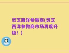 灵芝西洋参微商(灵芝西洋参微商市场再度升级！)