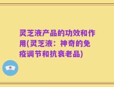 灵芝液产品的功效和作用(灵芝液：神奇的免疫调节和抗衰老品)