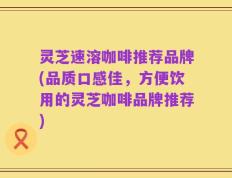 灵芝速溶咖啡推荐品牌(品质口感佳，方便饮用的灵芝咖啡品牌推荐)