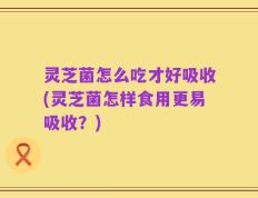 灵芝菌怎么吃才好吸收(灵芝菌怎样食用更易吸收？)