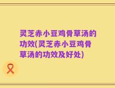 灵芝赤小豆鸡骨草汤的功效(灵芝赤小豆鸡骨草汤的功效及好处)