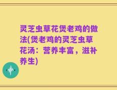 灵芝虫草花煲老鸡的做法(煲老鸡的灵芝虫草花汤：营养丰富，滋补养生)