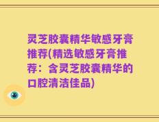 灵芝胶囊精华敏感牙膏推荐(精选敏感牙膏推荐：含灵芝胶囊精华的口腔清洁佳品)