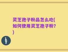 灵芝孢子粉品怎么吃(如何使用灵芝孢子粉？)