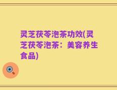 灵芝茯苓泡茶功效(灵芝茯苓泡茶：美容养生食品)