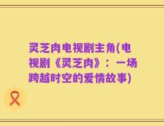 灵芝肉电视剧主角(电视剧《灵芝肉》：一场跨越时空的爱情故事)
