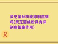 灵芝菌丝粉能抑制癌细吗(灵芝菌丝粉具有抑制癌细胞作用)
