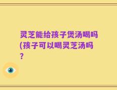 灵芝能给孩子煲汤喝吗(孩子可以喝灵芝汤吗？