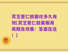 灵芝薏仁胶囊吃多久有效(灵芝薏仁胶囊服用周期及效果：答案在这！)
