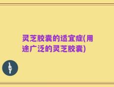 灵芝胶囊的适宜症(用途广泛的灵芝胶囊)