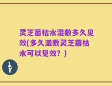 灵芝菌枯水湿敷多久见效(多久湿敷灵芝菌枯水可以见效？)