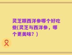 灵芝跟西洋参哪个好吃些(灵芝与西洋参，哪个更美味？)