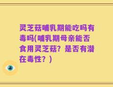 灵芝菇哺乳期能吃吗有毒吗(哺乳期母亲能否食用灵芝菇？是否有潜在毒性？)