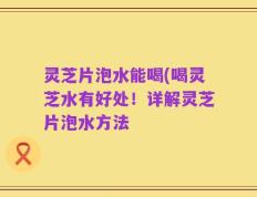 灵芝片泡水能喝(喝灵芝水有好处！详解灵芝片泡水方法