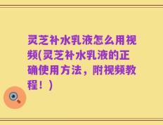 灵芝补水乳液怎么用视频(灵芝补水乳液的正确使用方法，附视频教程！)