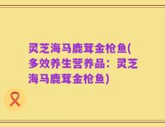 灵芝海马鹿茸金枪鱼(多效养生营养品：灵芝海马鹿茸金枪鱼)