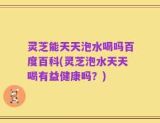 灵芝能天天泡水喝吗百度百科(灵芝泡水天天喝有益健康吗？)