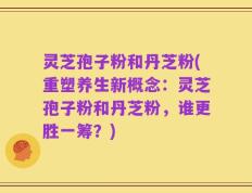 灵芝孢子粉和丹芝粉(重塑养生新概念：灵芝孢子粉和丹芝粉，谁更胜一筹？)