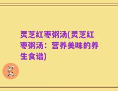 灵芝红枣粥汤(灵芝红枣粥汤：营养美味的养生食谱)