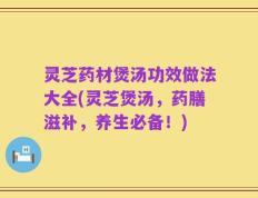 灵芝药材煲汤功效做法大全(灵芝煲汤，药膳滋补，养生必备！)