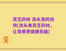 灵芝药材 洗头发的功效(洗头用灵芝药材，让发质更健康亮丽)