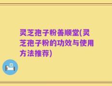 灵芝孢子粉善顺堂(灵芝孢子粉的功效与使用方法推荐)