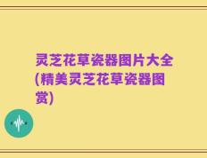 灵芝花草瓷器图片大全(精美灵芝花草瓷器图赏)