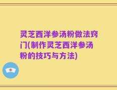 灵芝西洋参汤粉做法窍门(制作灵芝西洋参汤粉的技巧与方法)