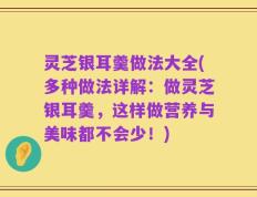 灵芝银耳羹做法大全(多种做法详解：做灵芝银耳羹，这样做营养与美味都不会少！)