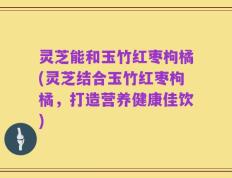 灵芝能和玉竹红枣枸橘(灵芝结合玉竹红枣枸橘，打造营养健康佳饮)