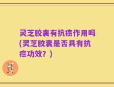 灵芝胶囊有抗癌作用吗(灵芝胶囊是否具有抗癌功效？)