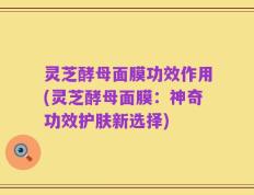 灵芝酵母面膜功效作用(灵芝酵母面膜：神奇功效护肤新选择)