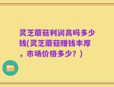 灵芝蘑菇利润高吗多少钱(灵芝蘑菇赚钱丰厚，市场价格多少？)