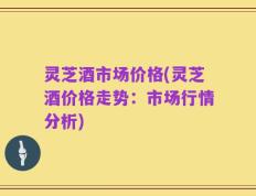 灵芝酒市场价格(灵芝酒价格走势：市场行情分析)