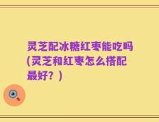 灵芝配冰糖红枣能吃吗(灵芝和红枣怎么搭配最好？)