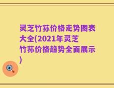 灵芝竹荪价格走势图表大全(2021年灵芝竹荪价格趋势全面展示)
