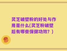 灵芝破壁粉的好处与作用是什么(灵芝粉破壁后有哪些保健功效？)