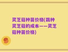 灵芝菇种苗价格(栽种灵芝菇的成本——灵芝菇种苗价格)