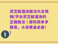 灵芝解酒汤做法大全视频(学会灵芝解酒汤的正确做法｜原料简单步骤易，小资餐桌必备！)