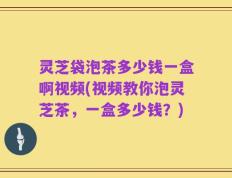 灵芝袋泡茶多少钱一盒啊视频(视频教你泡灵芝茶，一盒多少钱？)