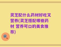 灵芝配什么药材好吃又营养(灵芝搭配哪些药材 营养可口的美食推荐)